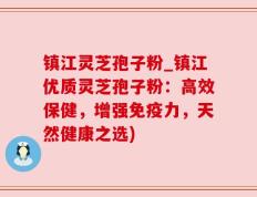 镇江灵芝孢子粉_镇江优质灵芝孢子粉：高效保健，增强免疫力，天然健康之选)