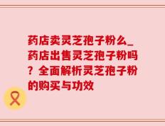 药店卖灵芝孢子粉么_药店出售灵芝孢子粉吗？全面解析灵芝孢子粉的购买与功效