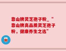 靠山牌灵芝孢子粉_“靠山牌高品质灵芝孢子粉，健康养生之选”