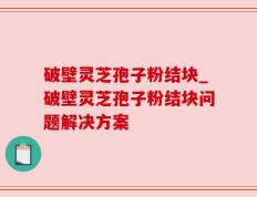破壁灵芝孢子粉结块_破壁灵芝孢子粉结块问题解决方案