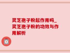 灵芝孢子粉起作用吗_灵芝孢子粉的功效与作用解析