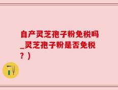 自产灵芝孢子粉免税吗_灵芝孢子粉是否免税？)
