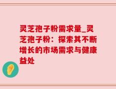 灵芝孢子粉需求量_灵芝孢子粉：探索其不断增长的市场需求与健康益处