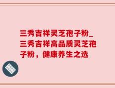 三秀吉祥灵芝孢子粉_三秀吉祥高品质灵芝孢子粉，健康养生之选