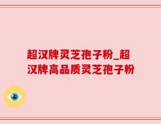 超汉牌灵芝孢子粉_超汉牌高品质灵芝孢子粉