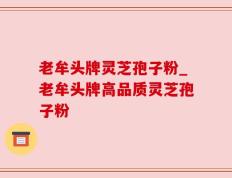 老牟头牌灵芝孢子粉_老牟头牌高品质灵芝孢子粉