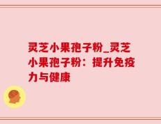 灵芝小果孢子粉_灵芝小果孢子粉：提升免疫力与健康