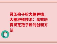灵芝孢子粉大棚种植_大棚种植技术：高效培育灵芝孢子粉的创新方法