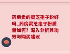 药房卖的灵芝孢子粉好吗_药房灵芝孢子粉质量如何？深入分析其功效与购买建议