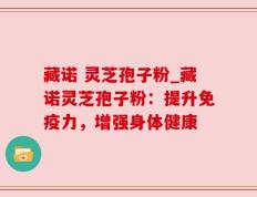 藏诺 灵芝孢子粉_藏诺灵芝孢子粉：提升免疫力，增强身体健康