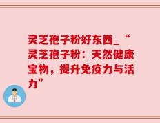 灵芝孢子粉好东西_“灵芝孢子粉：天然健康宝物，提升免疫力与活力”