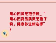 用心团灵芝孢子粉_“用心团高品质灵芝孢子粉，健康养生新选择”)