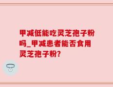 甲减低能吃灵芝孢子粉吗_甲减患者能否食用灵芝孢子粉？