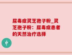 尿毒症灵芝孢子粉_灵芝孢子粉：尿毒症患者的天然治疗选择