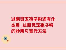 过期灵芝孢子粉还有什么用_过期灵芝孢子粉的妙用与替代方法