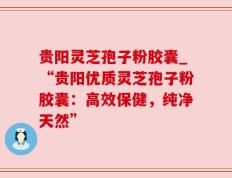 贵阳灵芝孢子粉胶囊_“贵阳优质灵芝孢子粉胶囊：高效保健，纯净天然”