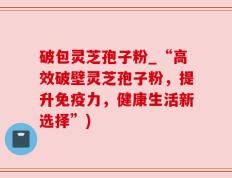 破包灵芝孢子粉_“高效破壁灵芝孢子粉，提升免疫力，健康生活新选择”)