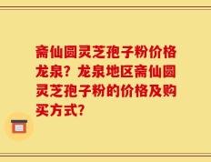 斋仙圆灵芝孢子粉价格龙泉？龙泉地区斋仙圆灵芝孢子粉的价格及购买方式？
