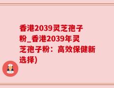 香港2039灵芝孢子粉_香港2039年灵芝孢子粉：高效保健新选择)