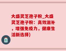 大盛灵芝孢子粉_大盛灵芝孢子粉：高效滋补，增强免疫力，健康生活新选择)