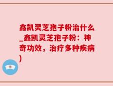鑫凯灵芝孢子粉治什么_鑫凯灵芝孢子粉：神奇功效，治疗多种疾病)
