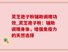灵芝孢子粉辅助调理功效_灵芝孢子粉：辅助调理身体，增强免疫力的天然选择