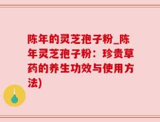陈年的灵芝孢子粉_陈年灵芝孢子粉：珍贵草药的养生功效与使用方法)
