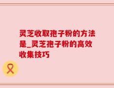 灵芝收取孢子粉的方法是_灵芝孢子粉的高效收集技巧