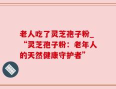 老人吃了灵芝孢子粉_“灵芝孢子粉：老年人的天然健康守护者”