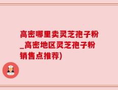 高密哪里卖灵芝孢子粉_高密地区灵芝孢子粉销售点推荐)