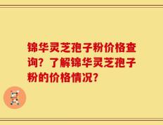 锦华灵芝孢子粉价格查询？了解锦华灵芝孢子粉的价格情况？