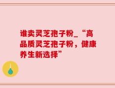 谁卖灵芝孢子粉_“高品质灵芝孢子粉，健康养生新选择”