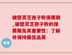 破壁灵芝孢子粉保质期_破壁灵芝孢子粉的保质期及其重要性：了解并保持最佳品质