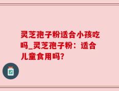 灵芝孢子粉适合小孩吃吗_灵芝孢子粉：适合儿童食用吗？