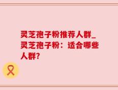 灵芝孢子粉推荐人群_灵芝孢子粉：适合哪些人群？