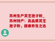 苏州生产灵芝孢子粉_苏州特产：高品质灵芝孢子粉，健康养生之选