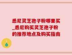 悉尼灵芝孢子粉哪里买_悉尼购买灵芝孢子粉的推荐地点及购买指南