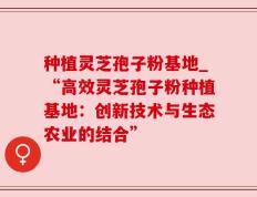 种植灵芝孢子粉基地_“高效灵芝孢子粉种植基地：创新技术与生态农业的结合”