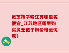 灵芝孢子粉江苏哪里买便宜_江苏地区哪里购买灵芝孢子粉价格更优惠？