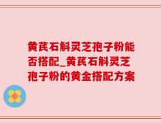黄芪石斛灵芝孢子粉能否搭配_黄芪石斛灵芝孢子粉的黄金搭配方案