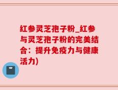 红参灵芝孢子粉_红参与灵芝孢子粉的完美结合：提升免疫力与健康活力)
