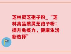 芝林灵芝孢子粉_“芝林高品质灵芝孢子粉：提升免疫力，健康生活新选择”