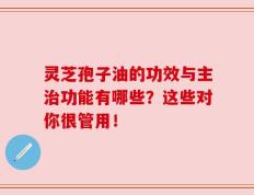 灵芝孢子油的功效与主治功能有哪些？这些对你很管用！