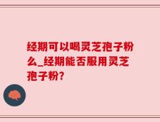 经期可以喝灵芝孢子粉么_经期能否服用灵芝孢子粉？