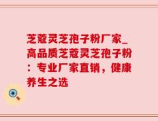 芝蔻灵芝孢子粉厂家_高品质芝蔻灵芝孢子粉：专业厂家直销，健康养生之选