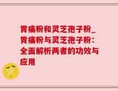胃痛粉和灵芝孢子粉_胃痛粉与灵芝孢子粉：全面解析两者的功效与应用