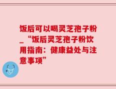 饭后可以喝灵芝孢子粉_“饭后灵芝孢子粉饮用指南：健康益处与注意事项”