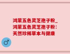 鸿蒙五色灵芝孢子粉_鸿蒙五色灵芝孢子粉：天然珍稀草本与健康
