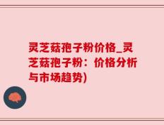 灵芝菇孢子粉价格_灵芝菇孢子粉：价格分析与市场趋势)
