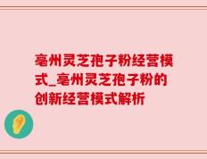 亳州灵芝孢子粉经营模式_亳州灵芝孢子粉的创新经营模式解析